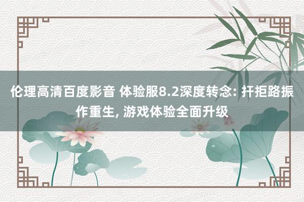 伦理高清百度影音 体验服8.2深度转念: 扞拒路振作重生， 游戏体验全面升级