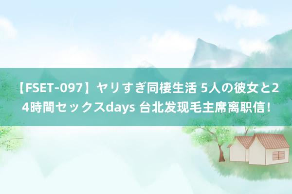 【FSET-097】ヤリすぎ同棲生活 5人の彼女と24時間セックスdays 台北发现毛主席离职信！