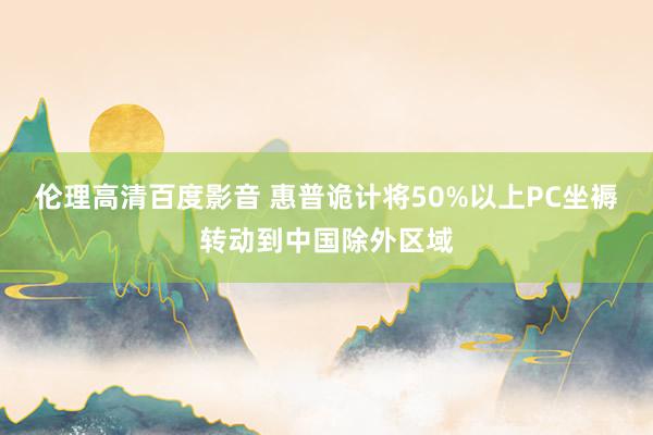 伦理高清百度影音 惠普诡计将50%以上PC坐褥转动到中国除外区域