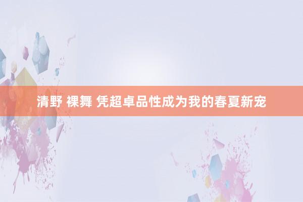 清野 裸舞 凭超卓品性成为我的春夏新宠