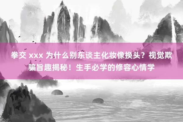 拳交 xxx 为什么别东谈主化妆像换头？视觉欺骗旨趣揭秘！生手必学的修容心情学