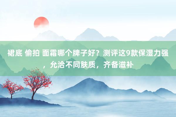 裙底 偷拍 面霜哪个牌子好？测评这9款保湿力强，允洽不同肤质，齐备滋补