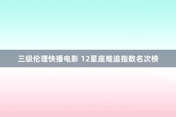 三级伦理快播电影 12星座难追指数名次榜