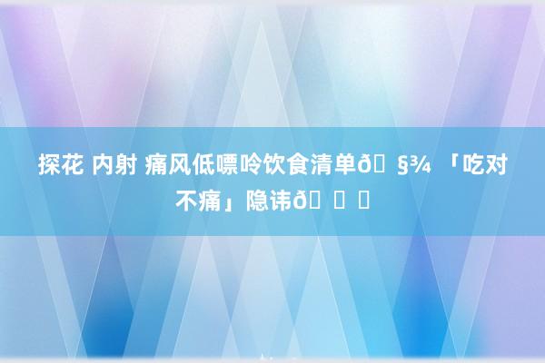 探花 内射 痛风低嘌呤饮食清单🧾 「吃对不痛」隐讳👇