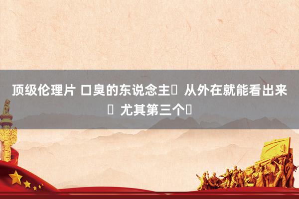 顶级伦理片 口臭的东说念主❗从外在就能看出来❗尤其第三个❗