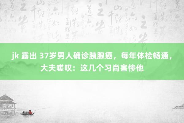 jk 露出 37岁男人确诊胰腺癌，每年体检畅通，大夫嗟叹：这几个习尚害惨他