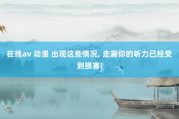 在线av 动漫 出现这些情况， 走漏你的听力已经受到损害!
