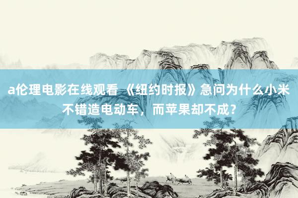 a伦理电影在线观看 《纽约时报》急问为什么小米不错造电动车，而苹果却不成？