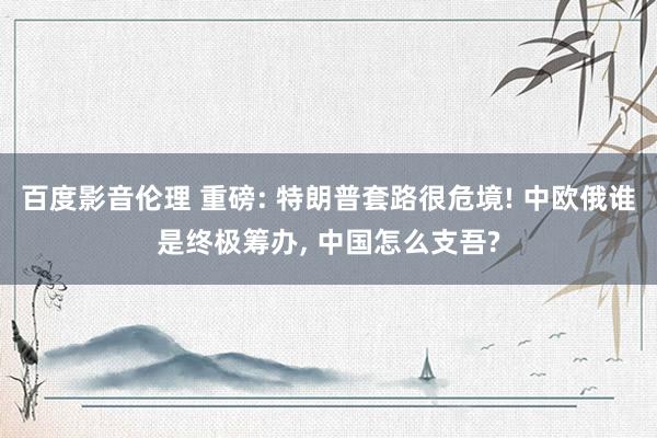 百度影音伦理 重磅: 特朗普套路很危境! 中欧俄谁是终极筹办， 中国怎么支吾?