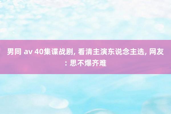 男同 av 40集谍战剧， 看清主演东说念主选， 网友: 思不爆齐难
