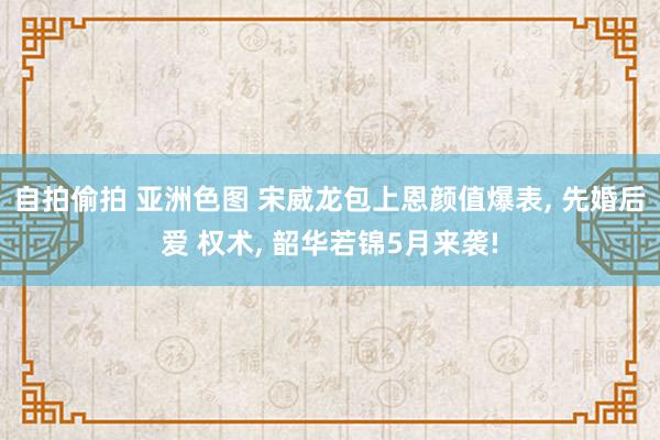 自拍偷拍 亚洲色图 宋威龙包上恩颜值爆表， 先婚后爱 权术， 韶华若锦5月来袭!