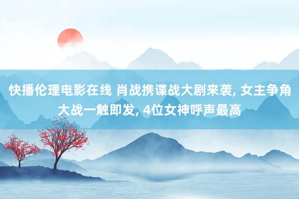 快播伦理电影在线 肖战携谍战大剧来袭， 女主争角大战一触即发， 4位女神呼声最高