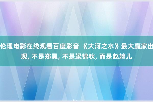 伦理电影在线观看百度影音 《大河之水》最大赢家出现， 不是郑昊， 不是梁锦秋， 而是赵婉儿