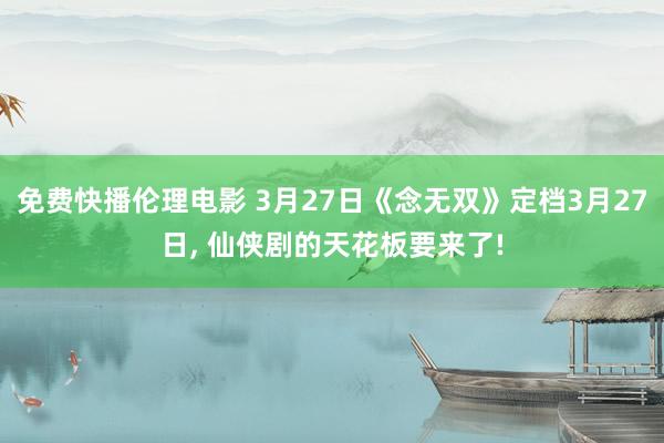 免费快播伦理电影 3月27日《念无双》定档3月27日， 仙侠剧的天花板要来了!