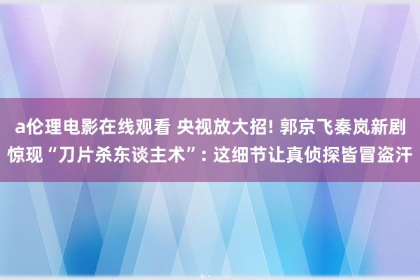 a伦理电影在线观看 央视放大招! 郭京飞秦岚新剧惊现“刀片杀东谈主术”: 这细节让真侦探皆冒盗汗