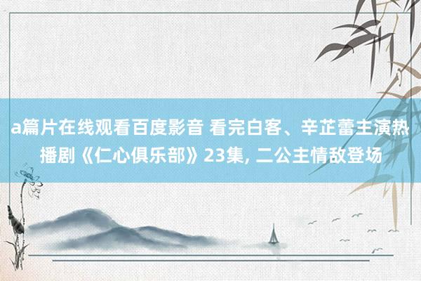 a篇片在线观看百度影音 看完白客、辛芷蕾主演热播剧《仁心俱乐部》23集， 二公主情敌登场