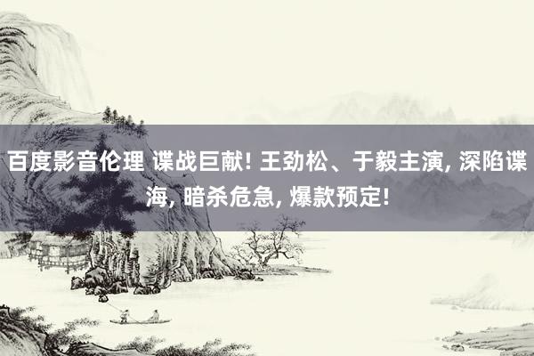 百度影音伦理 谍战巨献! 王劲松、于毅主演， 深陷谍海， 暗杀危急， 爆款预定!