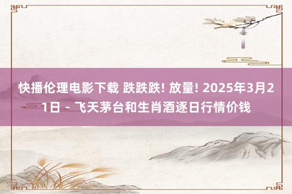 快播伦理电影下载 跌跌跌! 放量! 2025年3月21日 - 飞天茅台和生肖酒逐日行情价钱