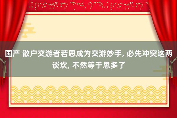 国产 散户交游者若思成为交游妙手， 必先冲突这两谈坎， 不然等于思多了