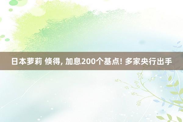 日本萝莉 倏得， 加息200个基点! 多家央行出手