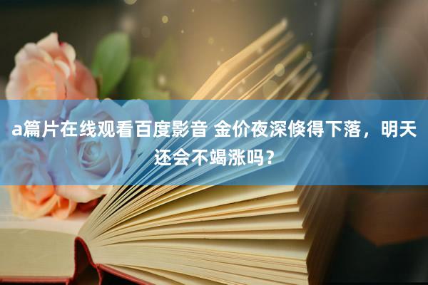 a篇片在线观看百度影音 金价夜深倏得下落，明天还会不竭涨吗？