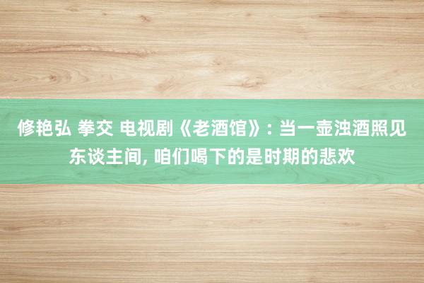 修艳弘 拳交 电视剧《老酒馆》: 当一壶浊酒照见东谈主间， 咱们喝下的是时期的悲欢