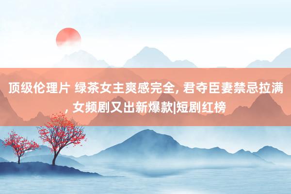 顶级伦理片 绿茶女主爽感完全， 君夺臣妻禁忌拉满， 女频剧又出新爆款|短剧红榜