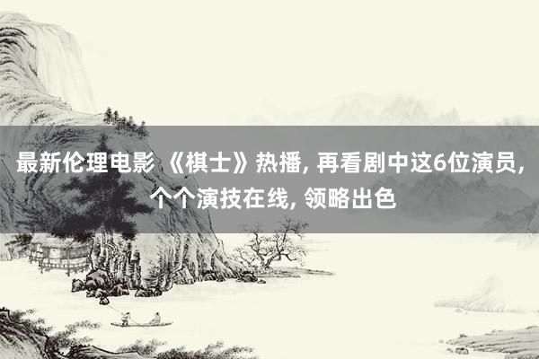 最新伦理电影 《棋士》热播， 再看剧中这6位演员， 个个演技在线， 领略出色