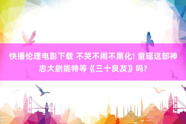 快播伦理电影下载 不哭不闹不黑化! 童瑶这部神志大剧能特等《三十良友》吗?