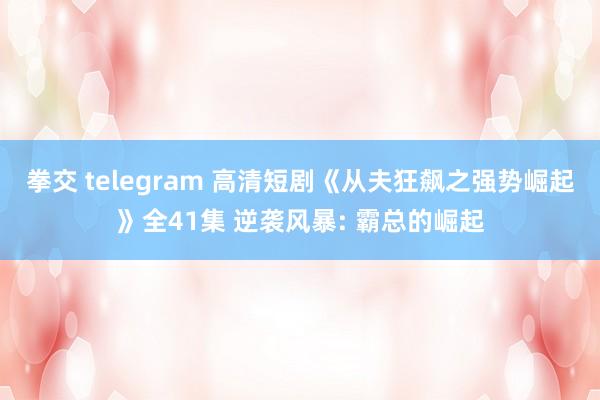 拳交 telegram 高清短剧《从夫狂飙之强势崛起》全41集 逆袭风暴: 霸总的崛起