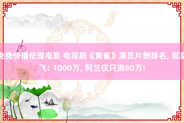 免费快播伦理电影 电视剧《黄雀》演员片酬排名， 郭京飞: 1000万， 阿兰仅只消80万!
