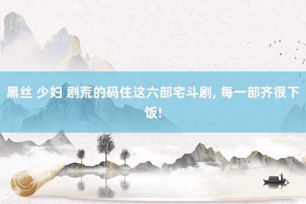 黑丝 少妇 剧荒的码住这六部宅斗剧， 每一部齐很下饭!