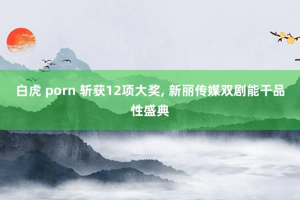 白虎 porn 斩获12项大奖， 新丽传媒双剧能干品性盛典
