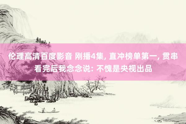 伦理高清百度影音 刚播4集， 直冲榜单第一， 贯串看完后我念念说: 不愧是央视出品