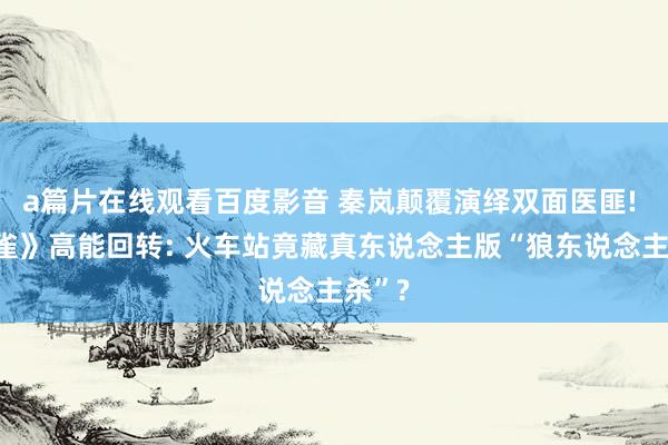 a篇片在线观看百度影音 秦岚颠覆演绎双面医匪! 《黄雀》高能回转: 火车站竟藏真东说念主版“狼东说念主杀”?