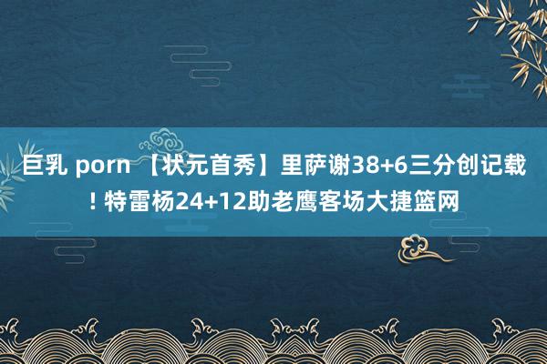 巨乳 porn 【状元首秀】里萨谢38+6三分创记载! 特雷杨24+12助老鹰客场大捷篮网