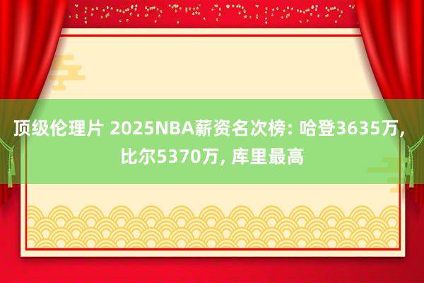 顶级伦理片 2025NBA薪资名次榜: 哈登3635万， 比尔5370万， 库里最高