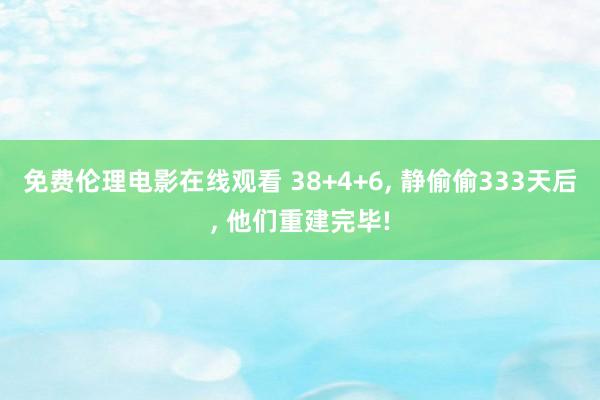 免费伦理电影在线观看 38+4+6， 静偷偷333天后， 他们重建完毕!