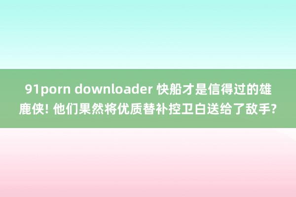 91porn downloader 快船才是信得过的雄鹿侠! 他们果然将优质替补控卫白送给了敌手?