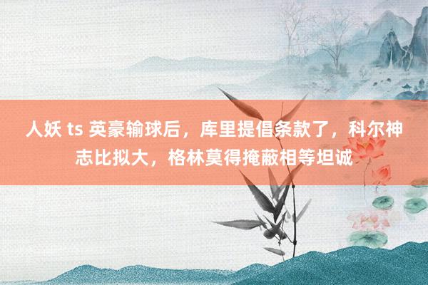 人妖 ts 英豪输球后，库里提倡条款了，科尔神志比拟大，格林莫得掩蔽相等坦诚