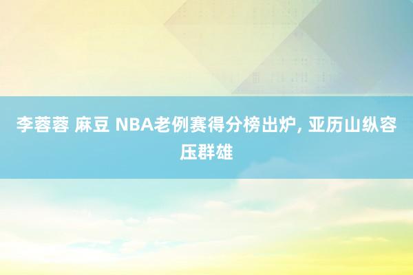 李蓉蓉 麻豆 NBA老例赛得分榜出炉， 亚历山纵容压群雄
