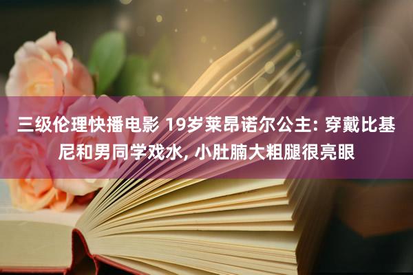 三级伦理快播电影 19岁莱昂诺尔公主: 穿戴比基尼和男同学戏水， 小肚腩大粗腿很亮眼