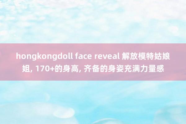 hongkongdoll face reveal 解放模特姑娘姐， 170+的身高， 齐备的身姿充满力量感