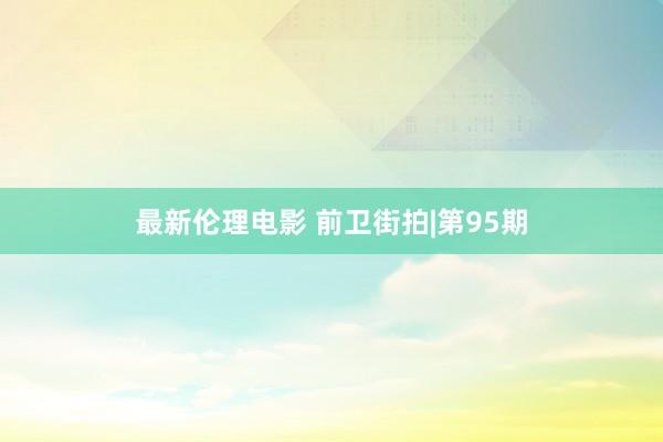 最新伦理电影 前卫街拍|第95期