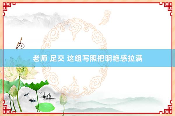 老师 足交 这组写照把明艳感拉满