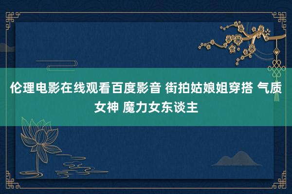 伦理电影在线观看百度影音 街拍姑娘姐穿搭 气质女神 魔力女东谈主