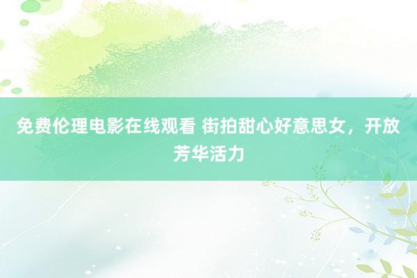 免费伦理电影在线观看 街拍甜心好意思女，开放芳华活力