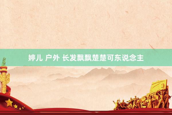 婷儿 户外 长发飘飘楚楚可东说念主