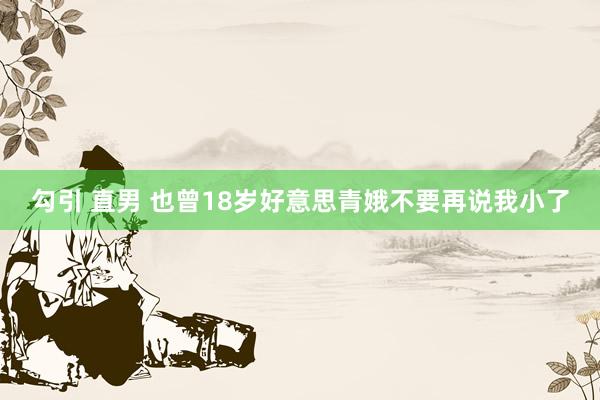 勾引 直男 也曾18岁好意思青娥不要再说我小了