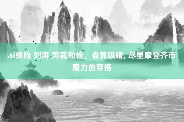 ai换脸 刘涛 剪裁勤俭、盘算吸睛， 尽显摩登齐市魔力的穿搭